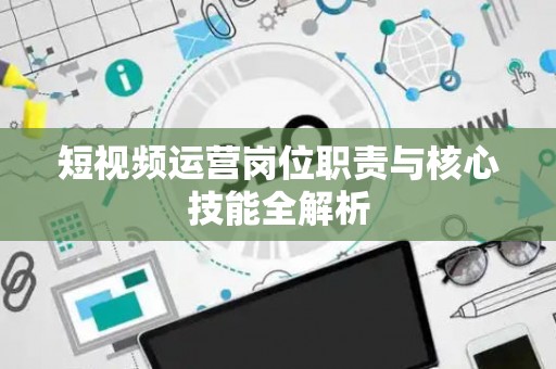 短视频运营岗位职责与核心技能全解析